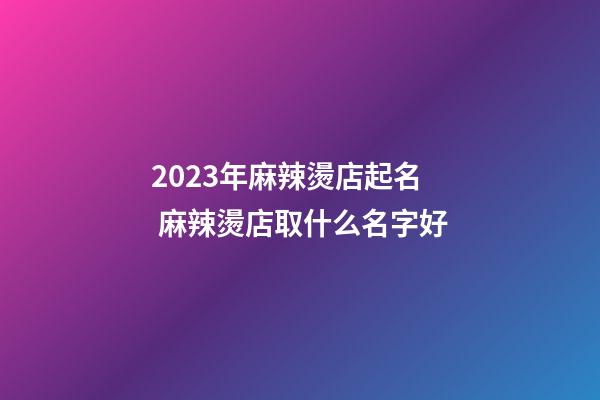 2023年麻辣燙店起名 麻辣燙店取什么名字好